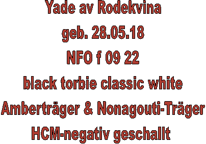 Yade av Rodekvina
geb. 28.05.18
NFO f 09 22
black torbie classic white
Amberträger & Nonagouti-Träger
HCM-negativ geschallt 
